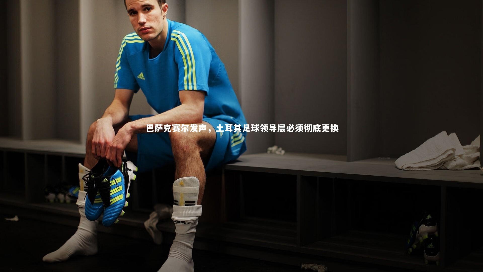 巴萨克赛尔发声，土耳其足球领导层必须彻底更换