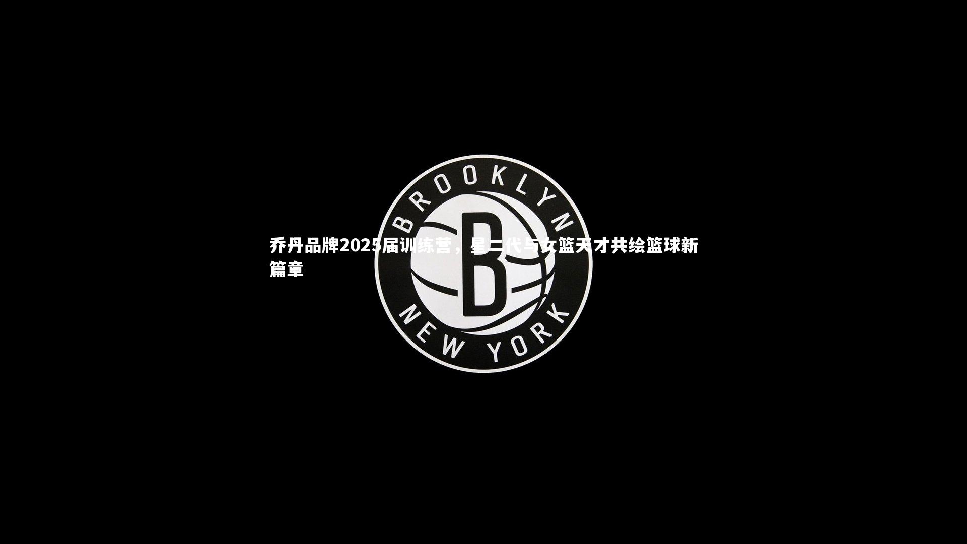 乔丹品牌2025届训练营，星二代与女篮天才共绘篮球新篇章
